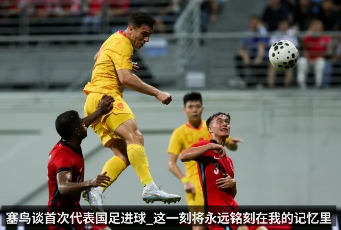塞鸟谈首次代表国足进球_这一刻将永远铭刻在我的记忆里